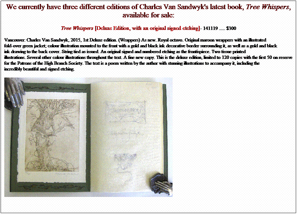 Text Box: We currently have three different editions of Charles Van Sandwyk's latest book, Tree Whispers, available for sale:
Tree Whispers [Deluxe Edition, with an original signed etching]- 141119 ..... 
Vancouver: Charles Van Sandwyk, 2015, 1st Deluxe edition. (Wrappers) As new. Royal octavo. Original maroon wrappers with an illustrated
fold-over green jacket; colour illustration mounted to the front with a gold and black ink decorative border surrounding it, as well as a gold and black
ink drawing to the back cover. String tied as issued. An original signed and numbered etching as the frontispiece. Two tissue printed
illustrations. Several other colour illustrations throughout the text. A fine new copy. This is the deluxe edition, limited to 120 copies with the first 50 on reserve for the Patrons of the High Branch Society. The text is a poem written by the author with stunning illustrations to accompany it, including the
incredibly beautiful and signed etching.&nbsp; 
&nbsp;&nbsp;&nbsp;&nbsp;&nbsp;&nbsp;&nbsp;&nbsp;&nbsp;&nbsp;&nbsp;&nbsp;&nbsp;&nbsp;&nbsp;&nbsp;&nbsp;&nbsp;&nbsp;&nbsp;&nbsp;&nbsp;&nbsp;&nbsp;&nbsp;&nbsp;&nbsp;&nbsp; 
&nbsp;&nbsp;&nbsp;&nbsp;&nbsp;&nbsp;&nbsp;&nbsp;&nbsp;&nbsp;&nbsp;&nbsp;&nbsp;&nbsp;&nbsp;&nbsp;&nbsp;&nbsp;&nbsp;&nbsp;&nbsp;&nbsp;&nbsp;&nbsp;&nbsp;&nbsp;&nbsp;&nbsp;&nbsp;&nbsp;&nbsp;&nbsp; &nbsp;&nbsp;&nbsp;&nbsp;&nbsp;&nbsp;&nbsp;&nbsp;&nbsp;&nbsp;&nbsp;&nbsp;&nbsp;&nbsp;&nbsp;&nbsp;&nbsp;&nbsp;&nbsp;&nbsp;&nbsp;&nbsp;&nbsp;&nbsp;&nbsp;&nbsp;&nbsp;&nbsp;&nbsp;&nbsp;&nbsp;&nbsp;&nbsp;&nbsp;&nbsp;&nbsp;&nbsp;&nbsp;&nbsp;&nbsp;&nbsp;&nbsp;&nbsp;&nbsp;&nbsp;&nbsp;&nbsp;&nbsp;&nbsp;&nbsp;&nbsp;&nbsp;&nbsp;&nbsp;&nbsp;&nbsp;&nbsp;&nbsp;&nbsp;&nbsp;&nbsp;&nbsp;&nbsp;&nbsp;&nbsp;&nbsp;&nbsp;&nbsp;&nbsp;&nbsp;&nbsp;&nbsp;&nbsp;&nbsp;&nbsp;&nbsp;&nbsp;&nbsp;&nbsp;&nbsp;&nbsp;&nbsp;&nbsp;&nbsp;&nbsp;&nbsp;&nbsp;&nbsp;&nbsp;&nbsp;&nbsp;&nbsp;&nbsp;&nbsp;&nbsp;&nbsp;&nbsp;&nbsp; 
&nbsp;
&nbsp;
&nbsp;
&nbsp;
&nbsp;
&nbsp;
&nbsp;
&nbsp;
&nbsp;
&nbsp;
&nbsp;
