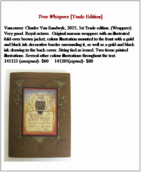 Text Box: &nbsp;
Tree Whispers [Trade Edition]
Vancouver: Charles Van Sandwyk, 2015, 1st Trade edition. (Wrappers) Very good. Royal octavo.&nbsp; Original maroon wrappers with an illustrated
fold-over brown jacket; colour illustration mounted to the front with a gold and black ink decorative border surrounding it, as well as a gold and black
ink drawing to the back cover. String tied as issued. Two tissue printed illustrations. Several other colour illustrations throughout the text. 
141121 (unsigned)- &nbsp;&nbsp;&nbsp;&nbsp; 141205(signed)- 

&nbsp;
&nbsp;
&nbsp;
&nbsp;
&nbsp;
&nbsp;
&nbsp;
&nbsp;
