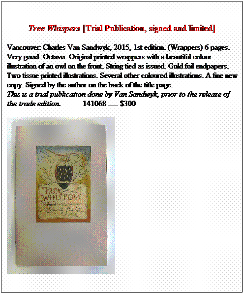 Text Box: &nbsp;
Tree Whispers [Trial Publication, signed and limited]
Vancouver: Charles Van Sandwyk, 2015, 1st edition. (Wrappers) 6 pages. Very good. Octavo. Original printed wrappers with a beautiful colour
illustration of an owl on the front. String tied as issued. Gold foil endpapers. Two tissue printed illustrations. Several other coloured illustrations. A fine new copy. Signed by the author on the back of the title page. 
This is a trial publication done by Van Sandwyk, prior to the release of the trade edition.&nbsp;&nbsp;&nbsp;&nbsp;&nbsp;&nbsp;&nbsp;&nbsp;&nbsp;&nbsp; 141068 ..... 

&nbsp;
&nbsp;
&nbsp;
&nbsp;
&nbsp;
&nbsp;
&nbsp;
&nbsp;
